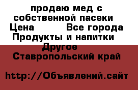 продаю мед с собственной пасеки › Цена ­ 250 - Все города Продукты и напитки » Другое   . Ставропольский край